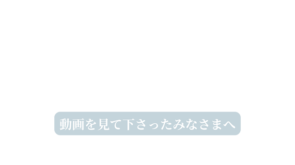 動画を見て下さったみなさまへ