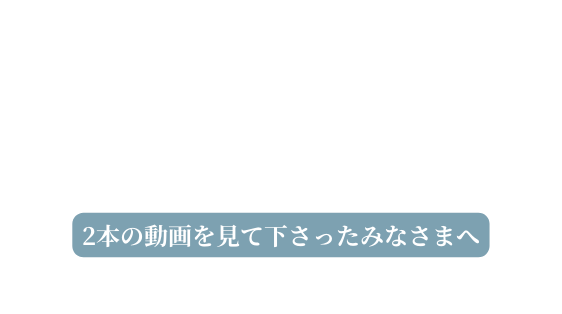 2本の動画を見て下さったみなさまへ